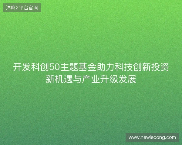 开发科创50主题基金助力科技创新投资新机遇与产业升级发展
