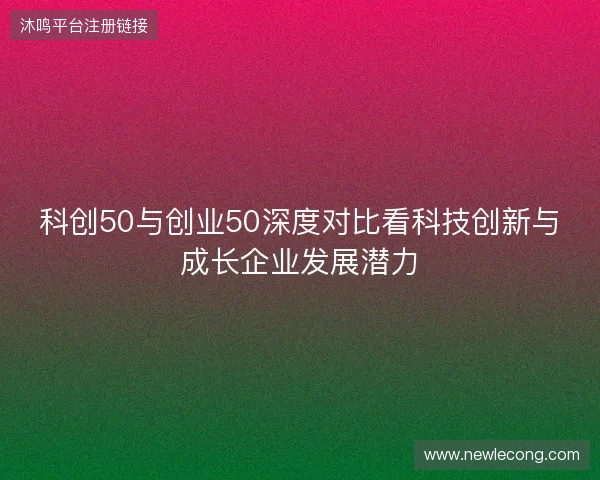 科创50与创业50深度对比看科技创新与成长企业发展潜力