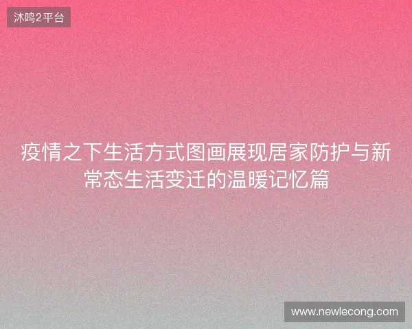 疫情之下生活方式图画展现居家防护与新常态生活变迁的温暖记忆篇