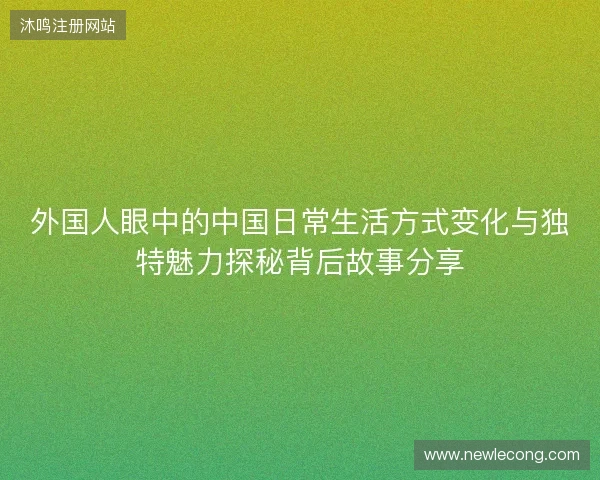 外国人眼中的中国日常生活方式变化与独特魅力探秘背后故事分享
