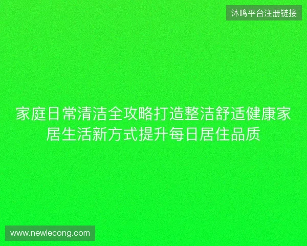 家庭日常清洁全攻略打造整洁舒适健康家居生活新方式提升每日居住品质