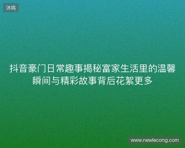 抖音豪门日常趣事揭秘富家生活里的温馨瞬间与精彩故事背后花絮更多 抖音豪门日常趣事揭秘富家生活里的温馨瞬间与精彩故事背后花絮更多